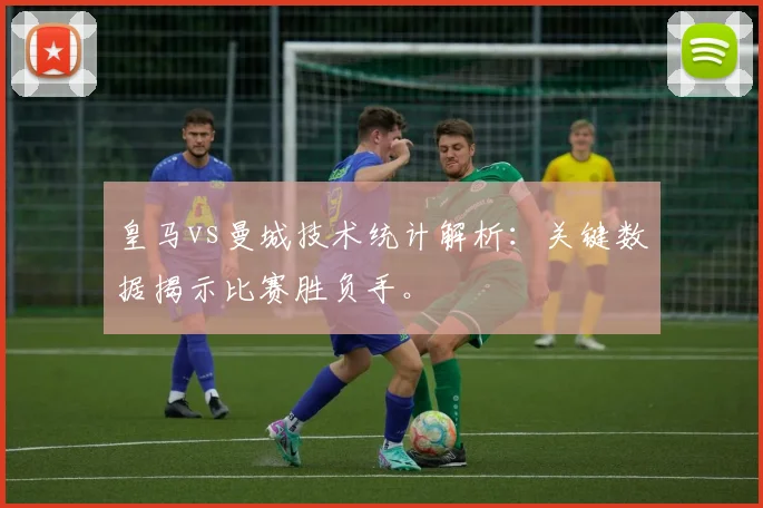 皇马vs曼城技术统计解析：关键数据揭示比赛胜负手。