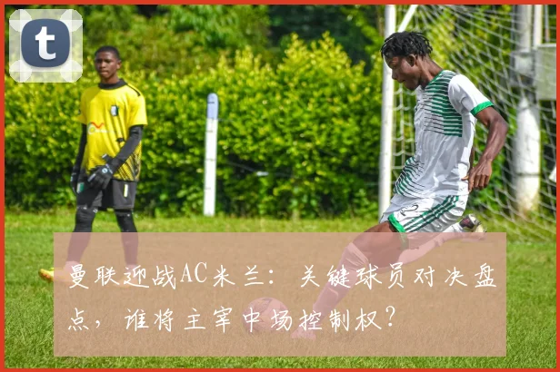 曼联迎战AC米兰:关键球员对决盘点,谁将主宰中场控制权?