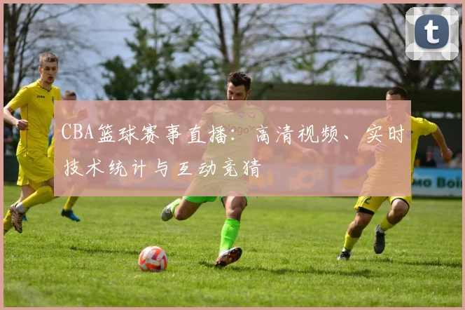 CBA篮球赛事直播:高清视频、实时技术统计与互动竞猜