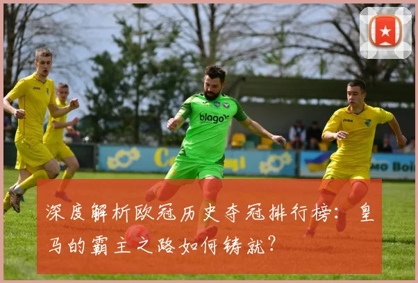 深度解析欧冠历史夺冠排行榜：皇马的霸主之路如何铸就？
