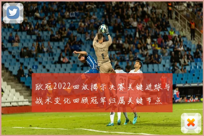 欧冠2022回放揭示决赛关键进球与战术变化回顾冠军归属关键节点