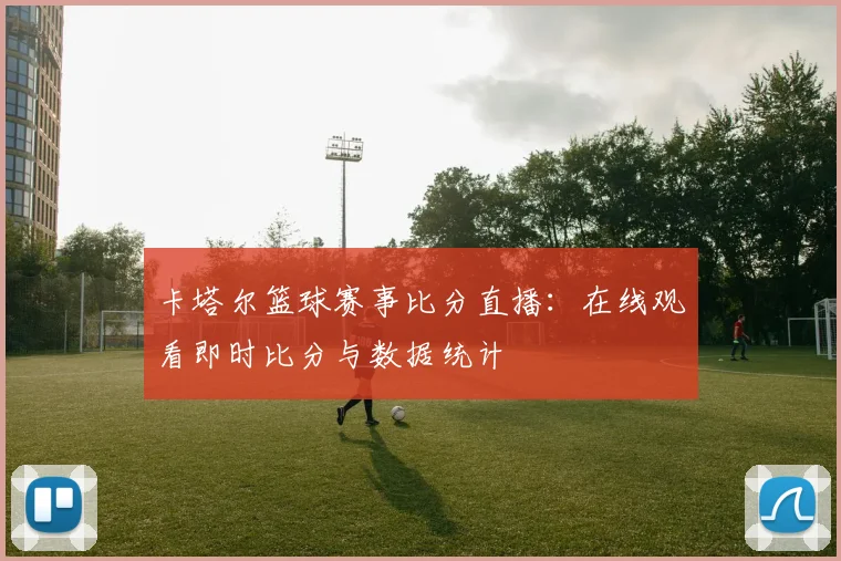 卡塔尔篮球赛事比分直播:在线观看即时比分与数据统计