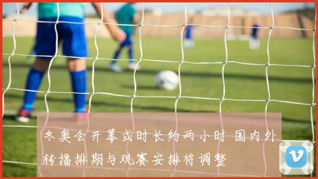 冬奥会开幕式时长约两小时 国内外转播排期与观赛安排将调整