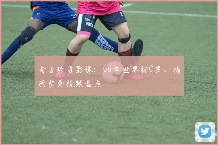 考古珍贵影像：06年世界杯C罗、梅西首秀视频盘点
