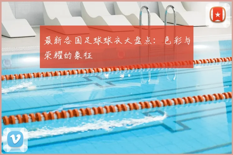 最新各国足球球衣大盘点：色彩与荣耀的象征