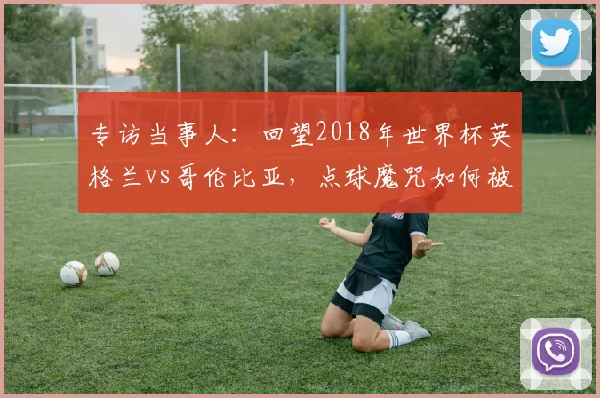 专访当事人：回望2018年世界杯英格兰vs哥伦比亚，点球魔咒如何被打破？