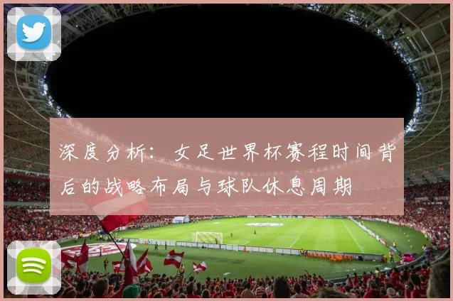 深度分析：女足世界杯赛程时间背后的战略布局与球队休息周期