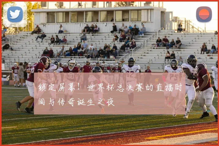 锁定屏幕！世界杯总决赛的直播时间与传奇诞生之夜