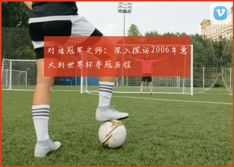 对话冠军之师:深入探访2006年意大利世界杯夺冠历程