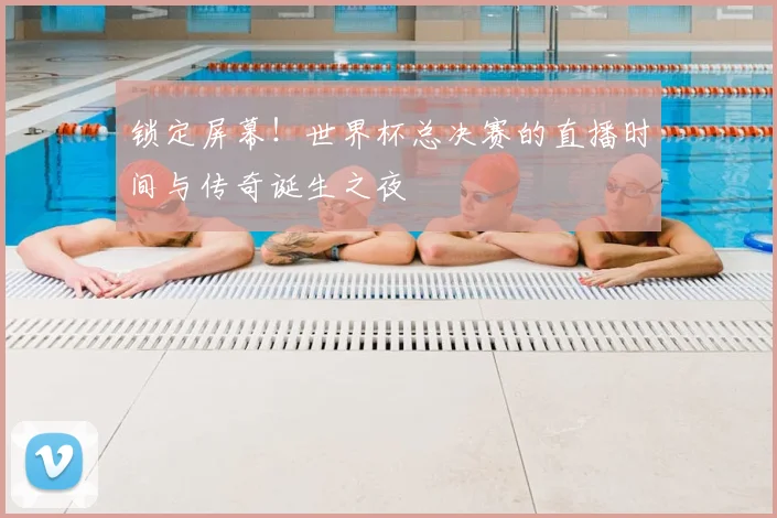 锁定屏幕！世界杯总决赛的直播时间与传奇诞生之夜
