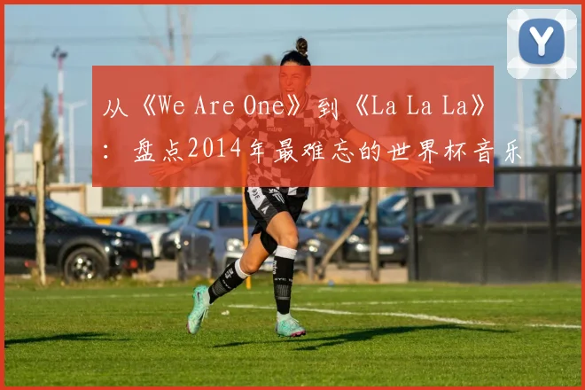 从《We Are One》到《La La La》：盘点2014年最难忘的世界杯音乐视频