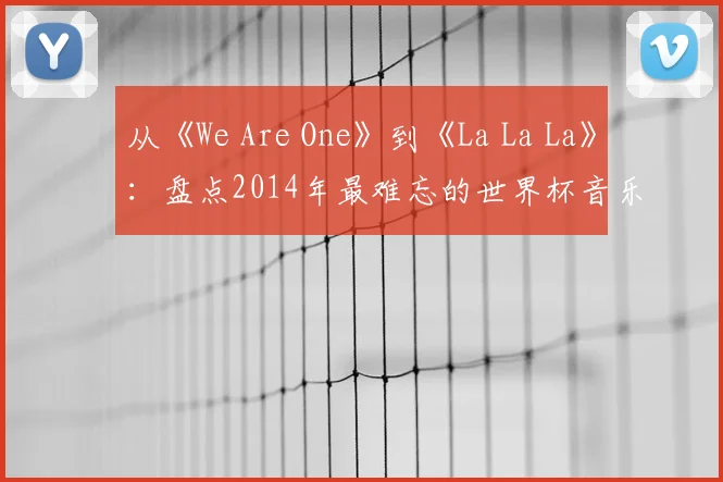 从《We Are One》到《La La La》：盘点2014年最难忘的世界杯音乐视频