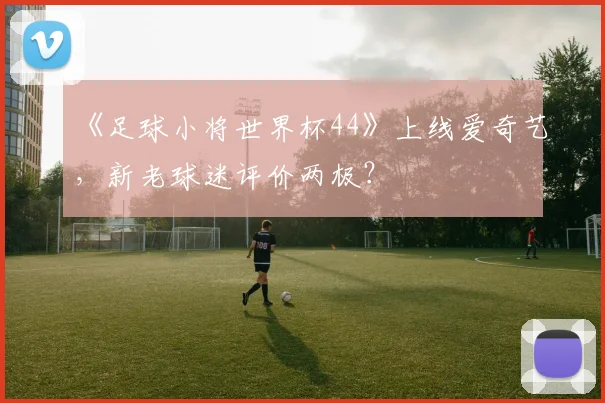 《足球小将世界杯44》上线爱奇艺,新老球迷评价两极?