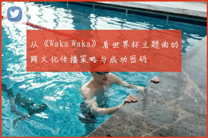 从《Waka Waka》看世界杯主题曲的跨文化传播策略与成功密码