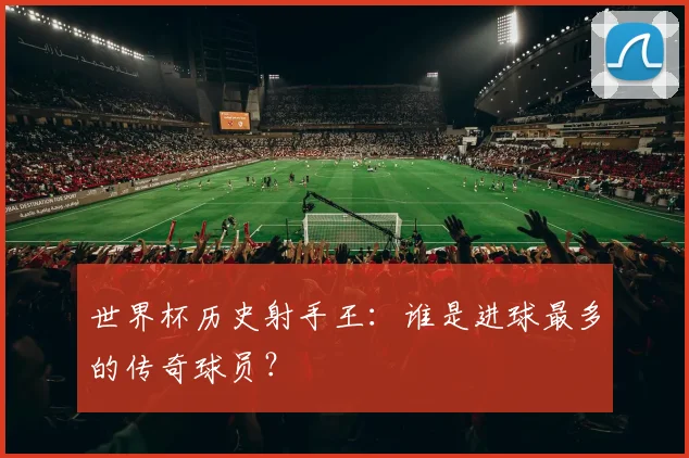 世界杯历史射手王:谁是进球最多的传奇球员?
