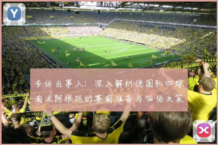 专访当事人:深入解析德国队四球淘汰阿根廷的赛前准备与临场决策
